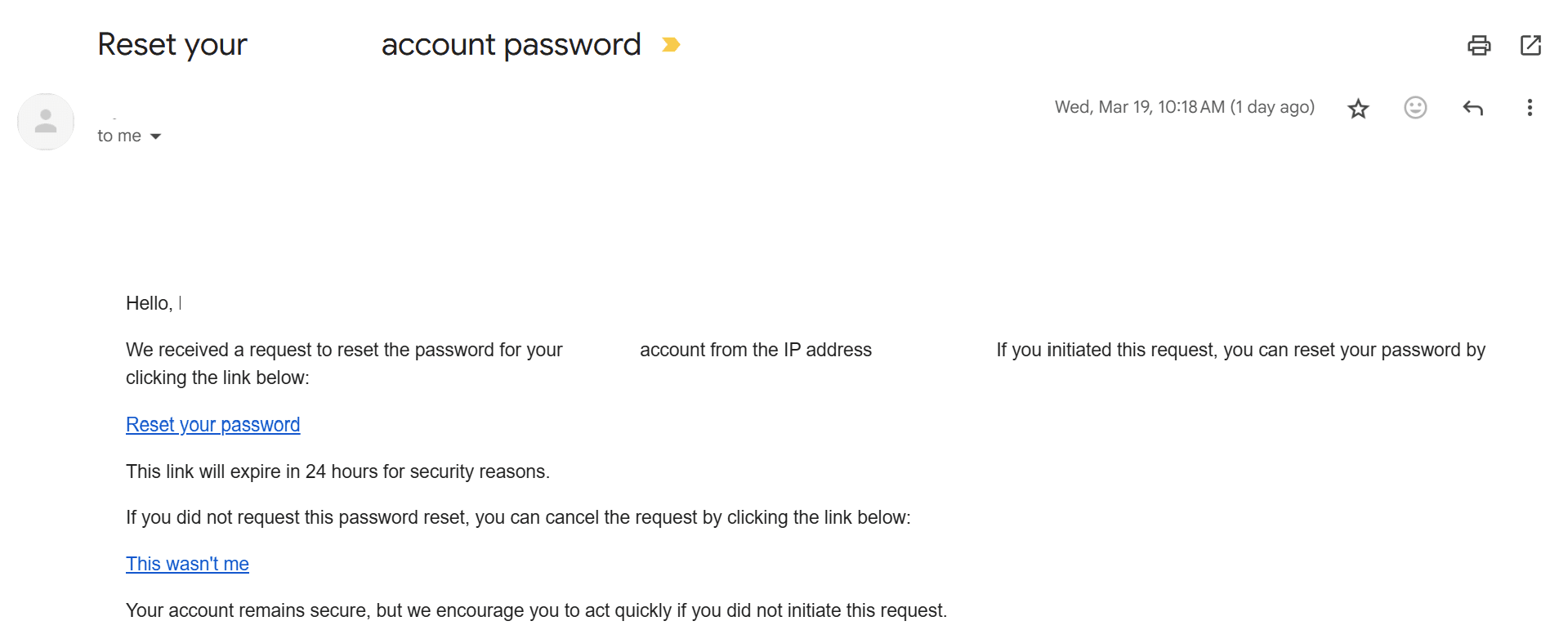 Screenshot of a Gmail message with the subject line Reset your account password, showing the Gmail header with a generic sender avatar, a timestamp reading Wed, Mar 19, 10:18 AM (1 day ago), and standard action icons, followed by the email body starting with Hello, and text stating that a request was received to reset the password for the account from an IP address, with the specific IP address not visible, instructions indicating that the user can reset the password by clicking a blue text link labeled Reset your password, a note that the link will expire in 24 hours for security reasons, an alternative blue text link labeled This wasn’t me to cancel the request if it was not initiated by the user, and closing text advising the recipient to act quickly if they did not initiate the request.